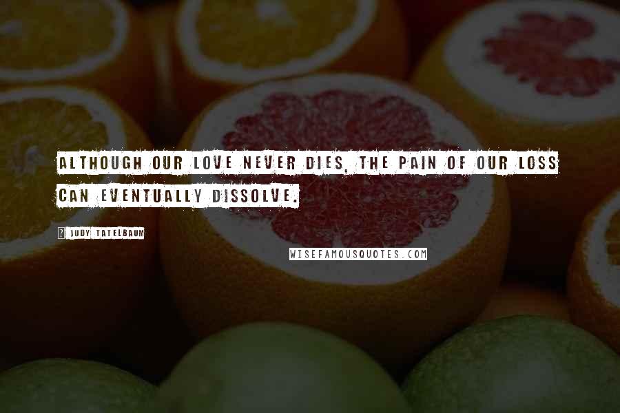 Judy Tatelbaum Quotes: Although our love never dies, the pain of our loss can eventually dissolve.