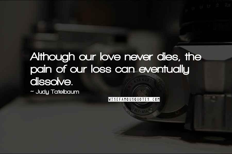 Judy Tatelbaum Quotes: Although our love never dies, the pain of our loss can eventually dissolve.