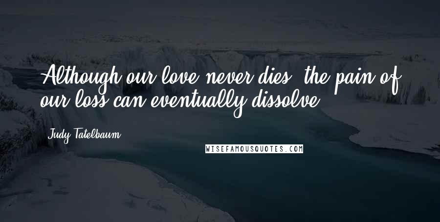 Judy Tatelbaum Quotes: Although our love never dies, the pain of our loss can eventually dissolve.