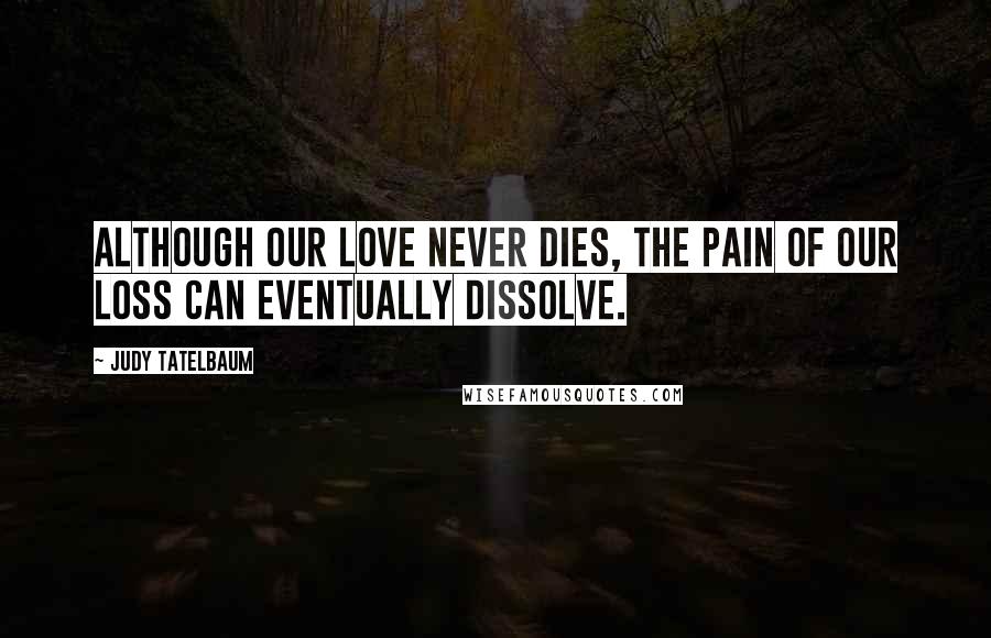Judy Tatelbaum Quotes: Although our love never dies, the pain of our loss can eventually dissolve.
