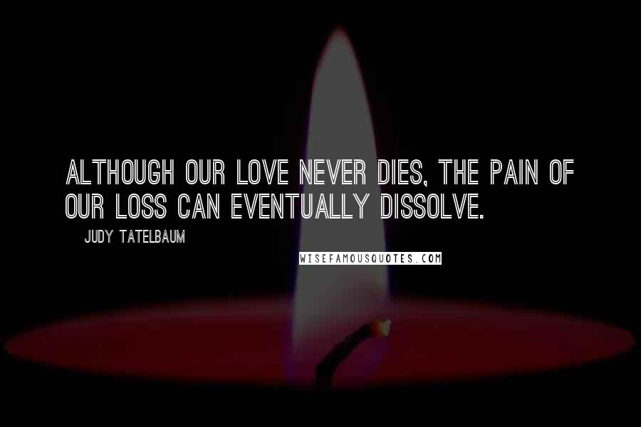 Judy Tatelbaum Quotes: Although our love never dies, the pain of our loss can eventually dissolve.