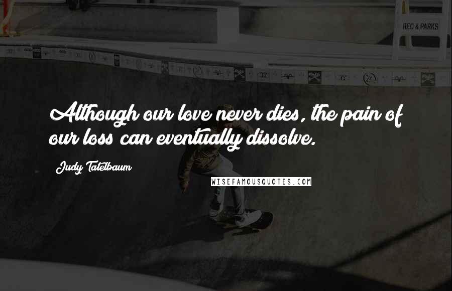 Judy Tatelbaum Quotes: Although our love never dies, the pain of our loss can eventually dissolve.