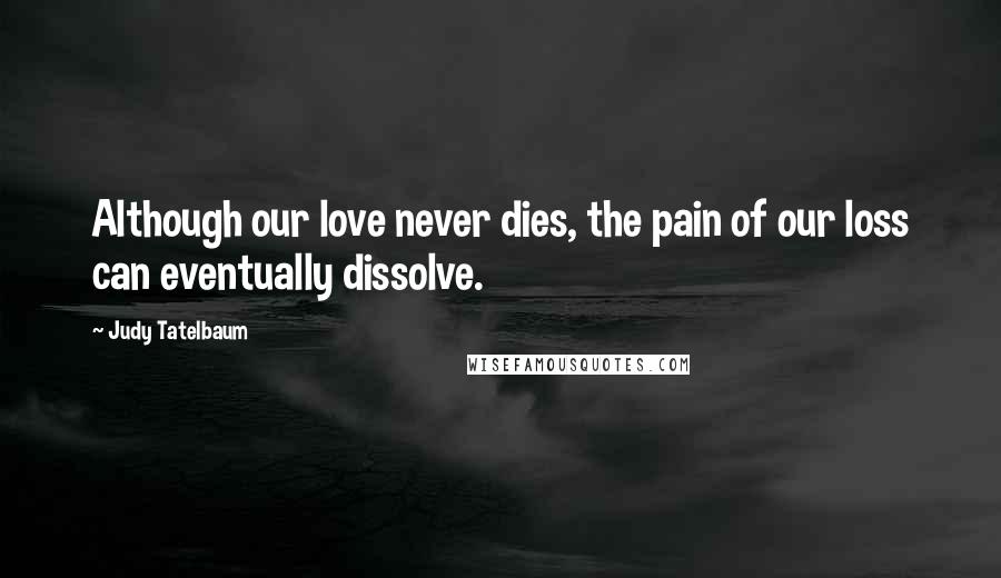 Judy Tatelbaum Quotes: Although our love never dies, the pain of our loss can eventually dissolve.