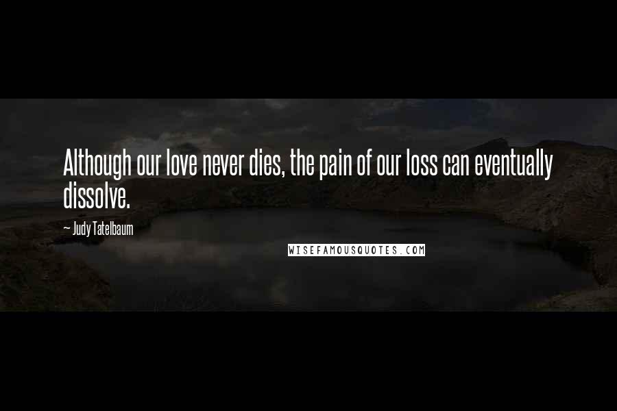 Judy Tatelbaum Quotes: Although our love never dies, the pain of our loss can eventually dissolve.