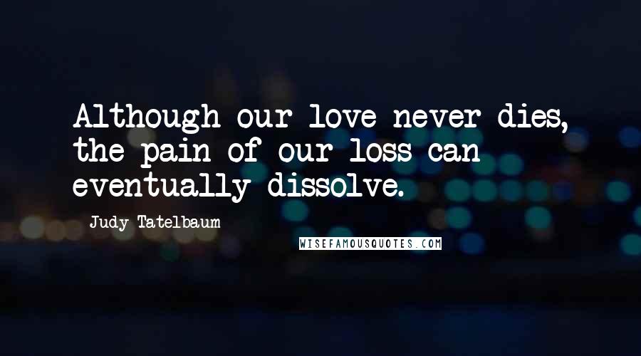 Judy Tatelbaum Quotes: Although our love never dies, the pain of our loss can eventually dissolve.