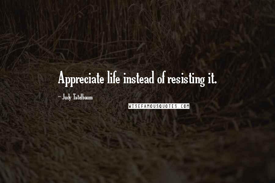 Judy Tatelbaum Quotes: Appreciate life instead of resisting it.