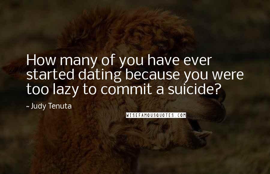 Judy Tenuta Quotes: How many of you have ever started dating because you were too lazy to commit a suicide?