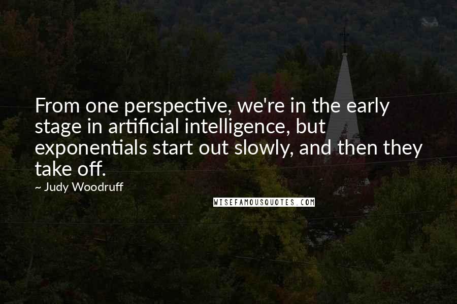 Judy Woodruff Quotes: From one perspective, we're in the early stage in artificial intelligence, but exponentials start out slowly, and then they take off.