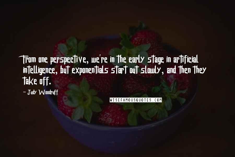 Judy Woodruff Quotes: From one perspective, we're in the early stage in artificial intelligence, but exponentials start out slowly, and then they take off.
