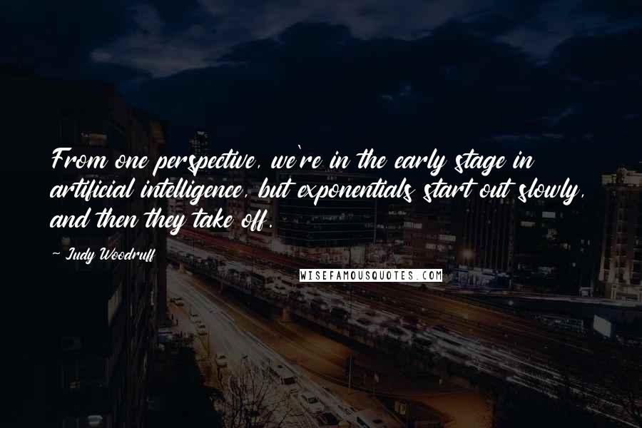 Judy Woodruff Quotes: From one perspective, we're in the early stage in artificial intelligence, but exponentials start out slowly, and then they take off.