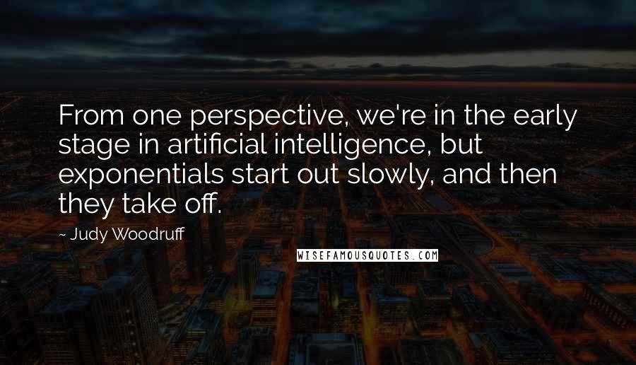 Judy Woodruff Quotes: From one perspective, we're in the early stage in artificial intelligence, but exponentials start out slowly, and then they take off.