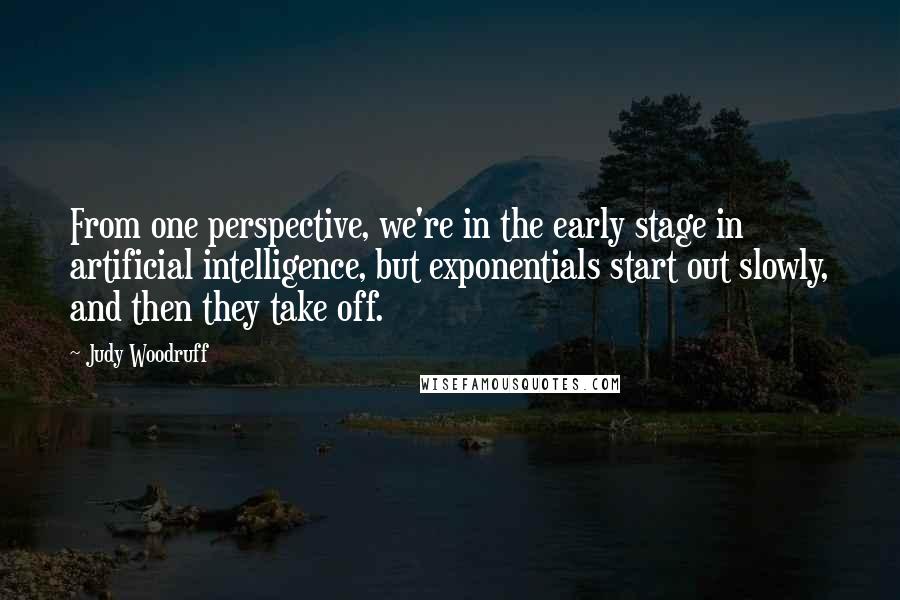 Judy Woodruff Quotes: From one perspective, we're in the early stage in artificial intelligence, but exponentials start out slowly, and then they take off.