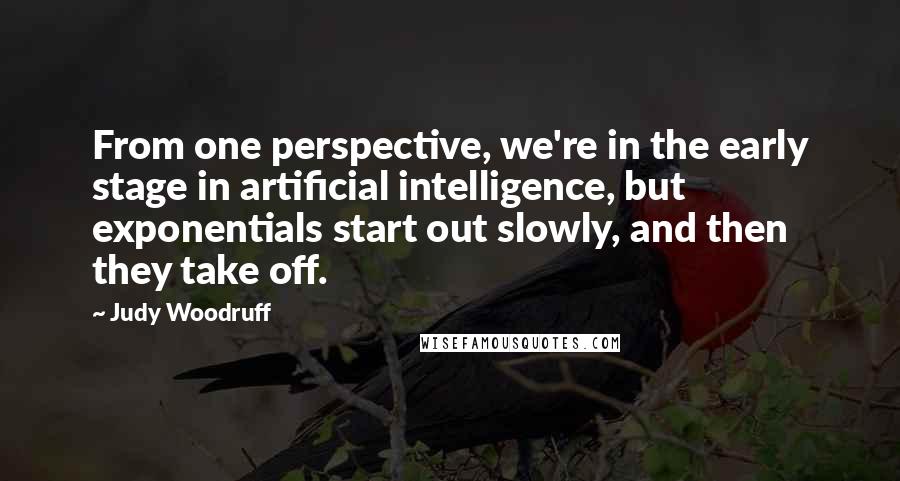 Judy Woodruff Quotes: From one perspective, we're in the early stage in artificial intelligence, but exponentials start out slowly, and then they take off.