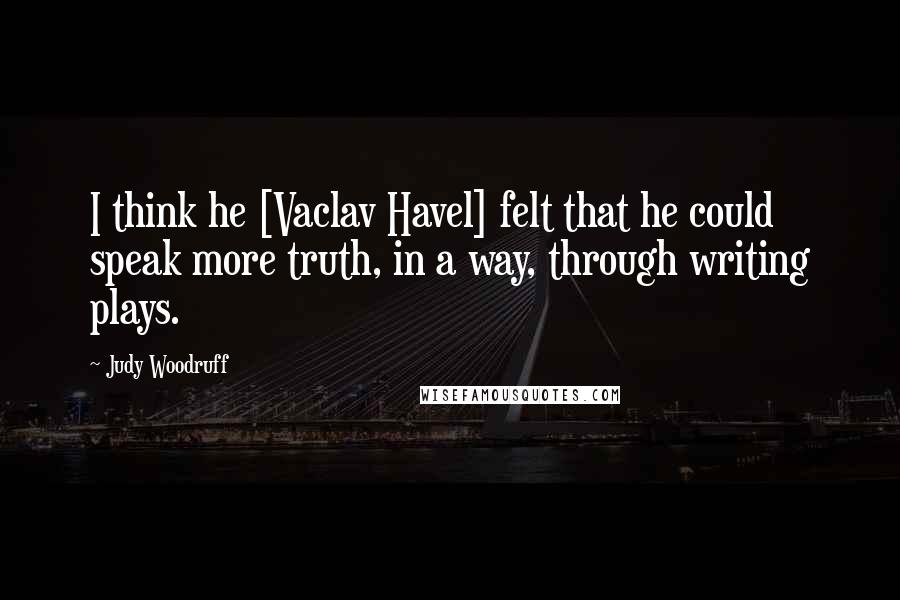 Judy Woodruff Quotes: I think he [Vaclav Havel] felt that he could speak more truth, in a way, through writing plays.