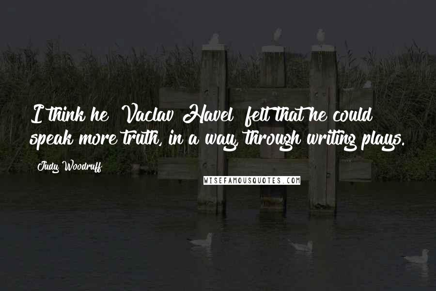 Judy Woodruff Quotes: I think he [Vaclav Havel] felt that he could speak more truth, in a way, through writing plays.