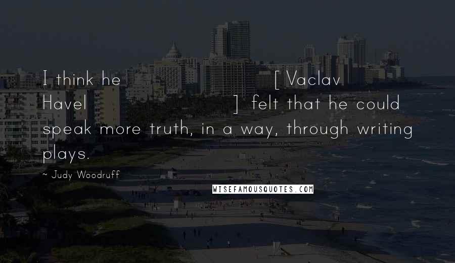 Judy Woodruff Quotes: I think he [Vaclav Havel] felt that he could speak more truth, in a way, through writing plays.