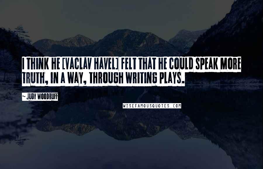 Judy Woodruff Quotes: I think he [Vaclav Havel] felt that he could speak more truth, in a way, through writing plays.