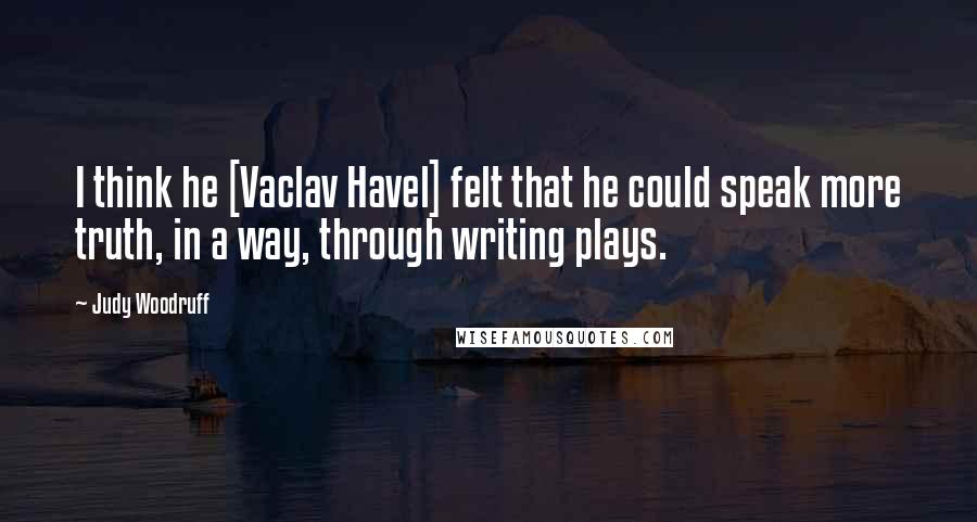 Judy Woodruff Quotes: I think he [Vaclav Havel] felt that he could speak more truth, in a way, through writing plays.