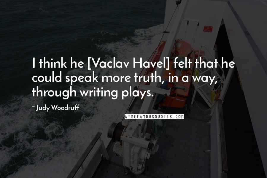 Judy Woodruff Quotes: I think he [Vaclav Havel] felt that he could speak more truth, in a way, through writing plays.