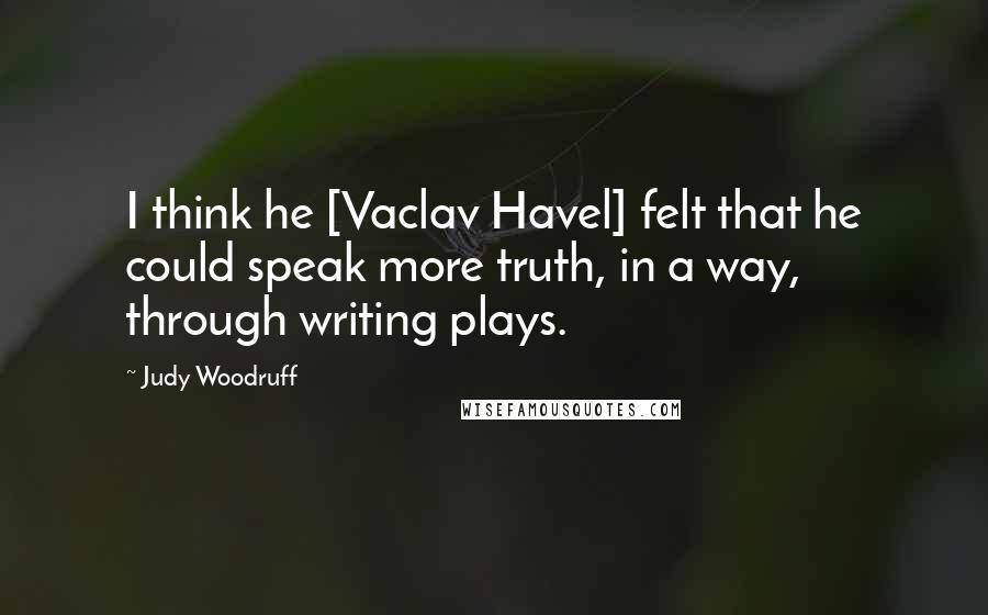 Judy Woodruff Quotes: I think he [Vaclav Havel] felt that he could speak more truth, in a way, through writing plays.