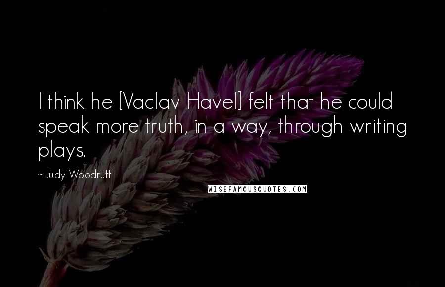 Judy Woodruff Quotes: I think he [Vaclav Havel] felt that he could speak more truth, in a way, through writing plays.