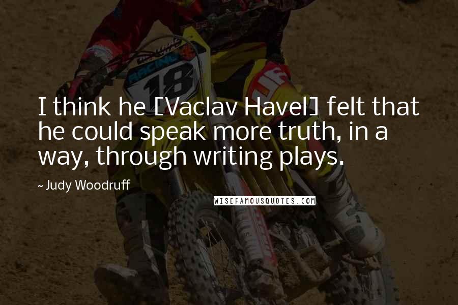 Judy Woodruff Quotes: I think he [Vaclav Havel] felt that he could speak more truth, in a way, through writing plays.