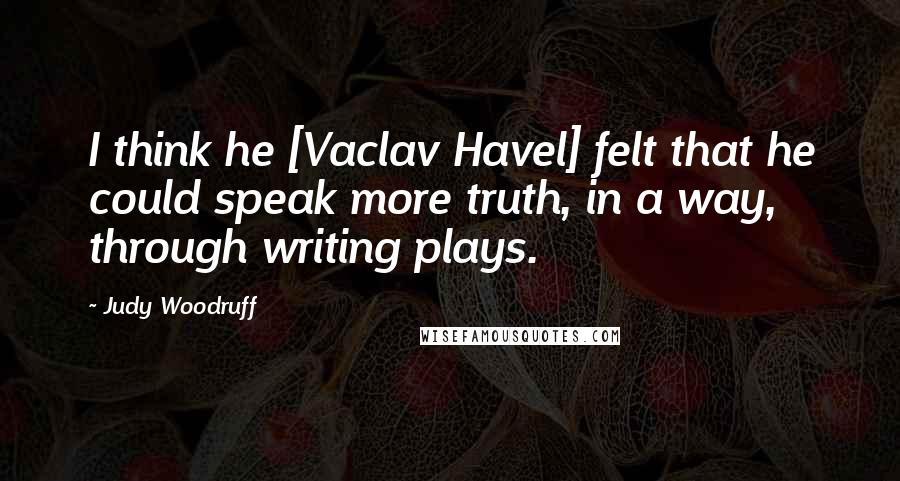 Judy Woodruff Quotes: I think he [Vaclav Havel] felt that he could speak more truth, in a way, through writing plays.