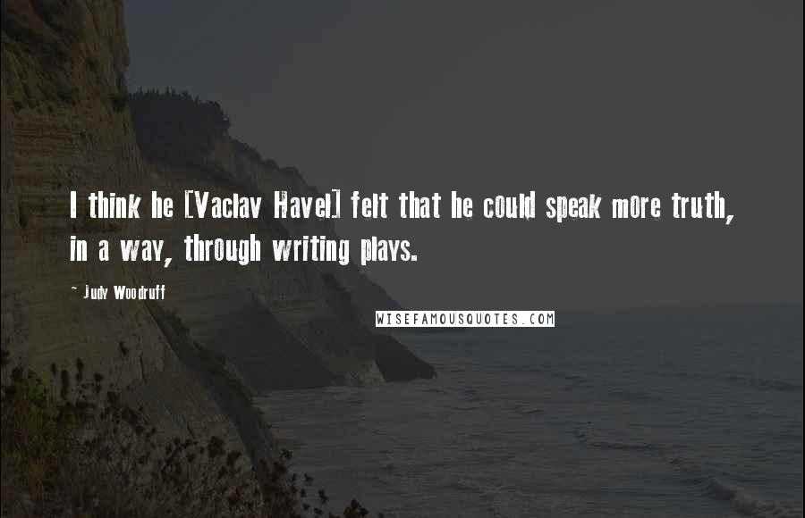 Judy Woodruff Quotes: I think he [Vaclav Havel] felt that he could speak more truth, in a way, through writing plays.