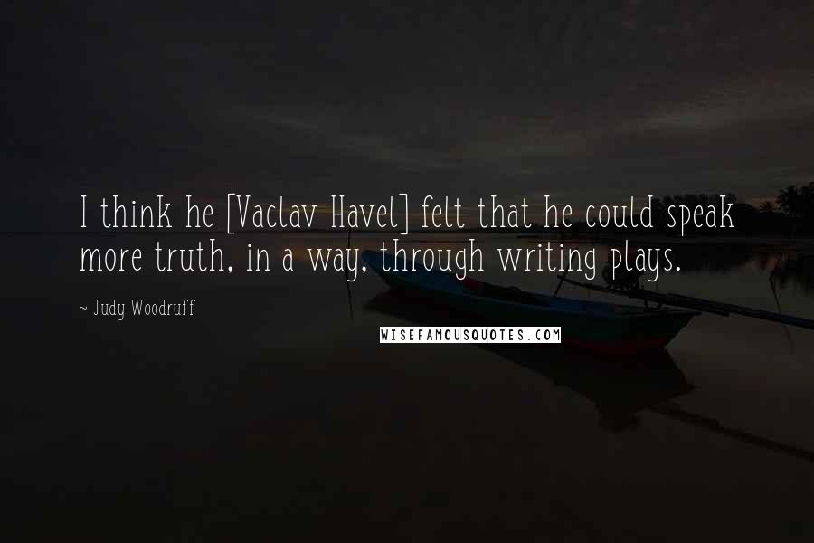 Judy Woodruff Quotes: I think he [Vaclav Havel] felt that he could speak more truth, in a way, through writing plays.