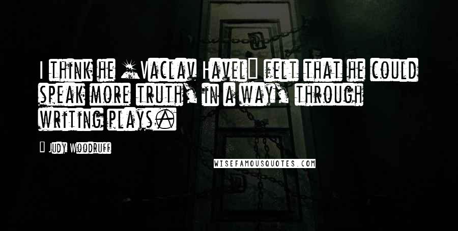 Judy Woodruff Quotes: I think he [Vaclav Havel] felt that he could speak more truth, in a way, through writing plays.