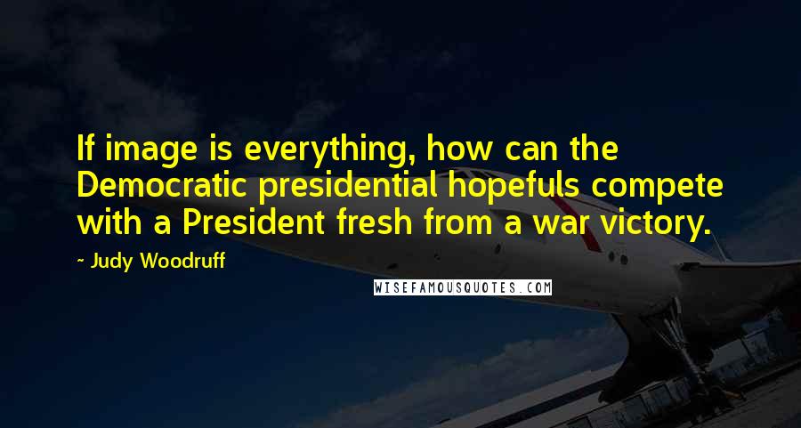 Judy Woodruff Quotes: If image is everything, how can the Democratic presidential hopefuls compete with a President fresh from a war victory.