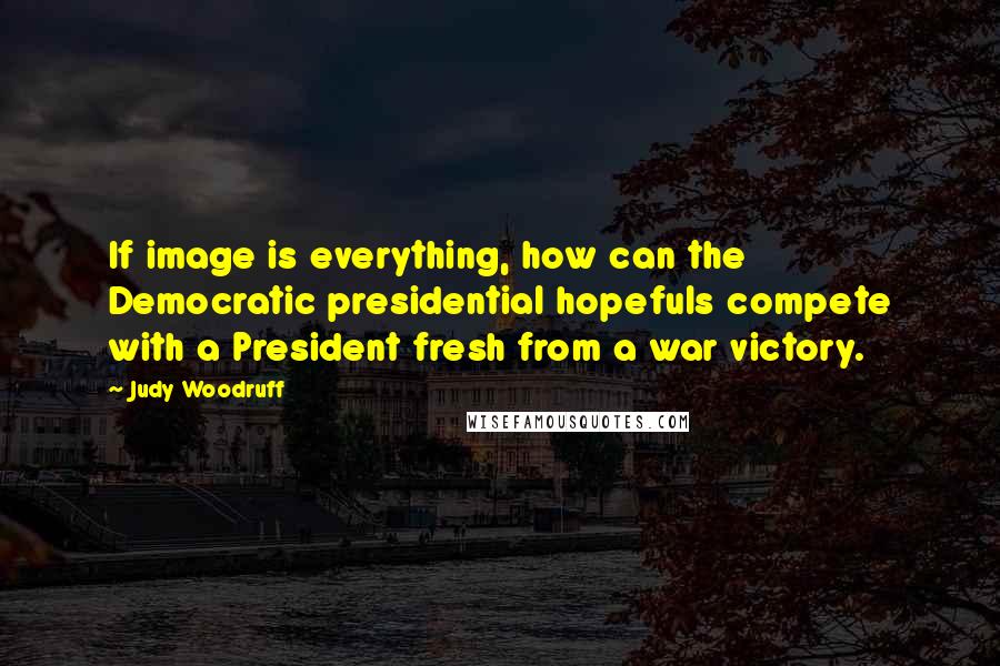 Judy Woodruff Quotes: If image is everything, how can the Democratic presidential hopefuls compete with a President fresh from a war victory.