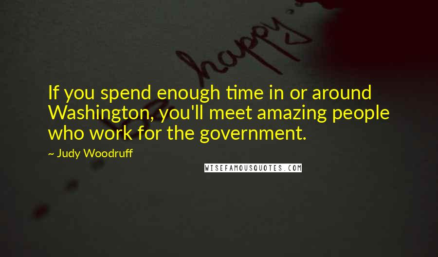 Judy Woodruff Quotes: If you spend enough time in or around Washington, you'll meet amazing people who work for the government.