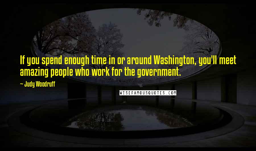 Judy Woodruff Quotes: If you spend enough time in or around Washington, you'll meet amazing people who work for the government.