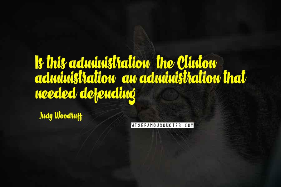 Judy Woodruff Quotes: Is this administration, the Clinton administration, an administration that needed defending?