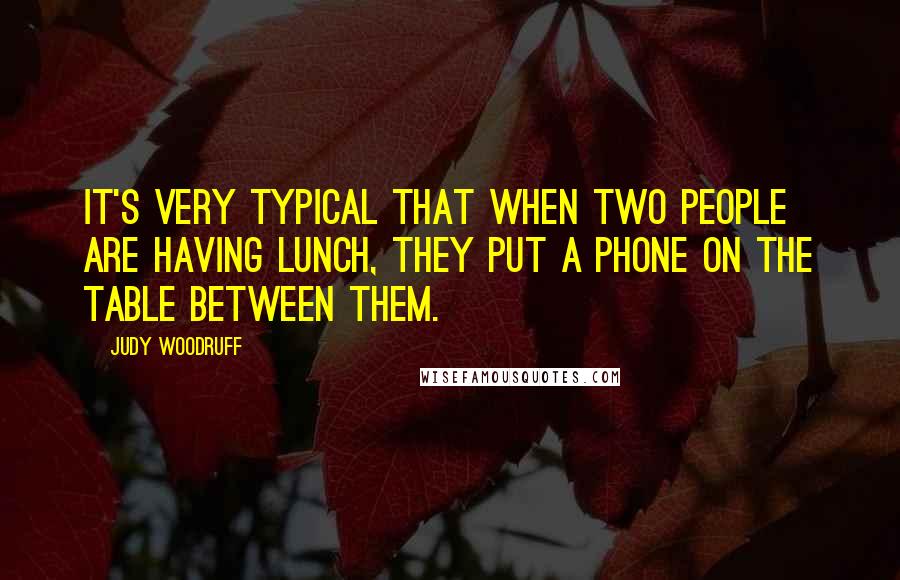 Judy Woodruff Quotes: It's very typical that when two people are having lunch, they put a phone on the table between them.