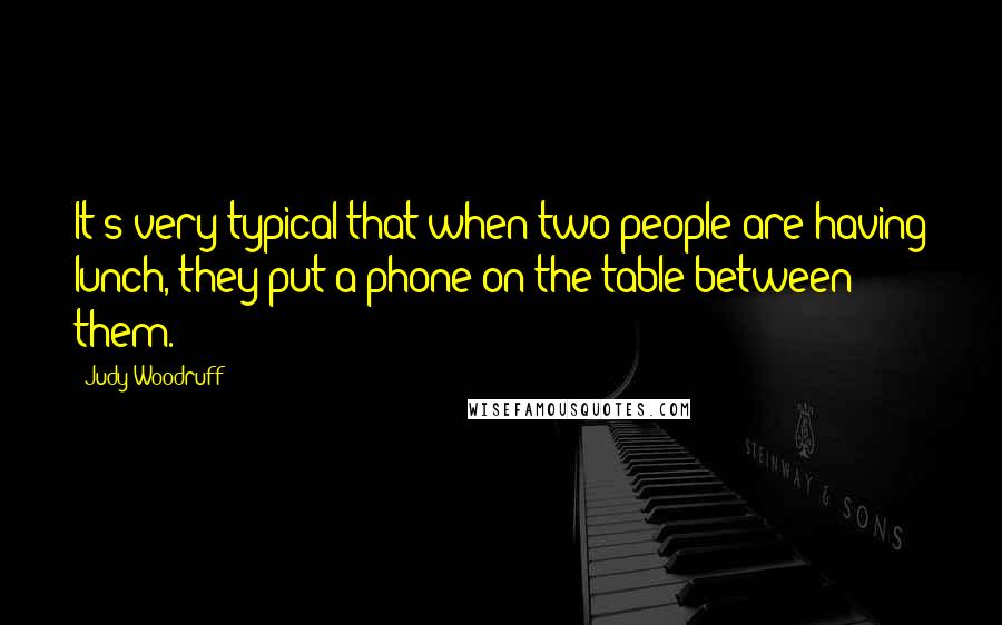 Judy Woodruff Quotes: It's very typical that when two people are having lunch, they put a phone on the table between them.