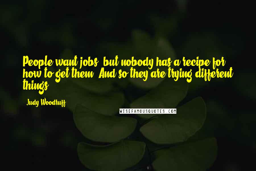 Judy Woodruff Quotes: People want jobs, but nobody has a recipe for how to get them. And so they are trying different things.