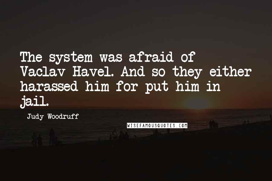 Judy Woodruff Quotes: The system was afraid of Vaclav Havel. And so they either harassed him for put him in jail.