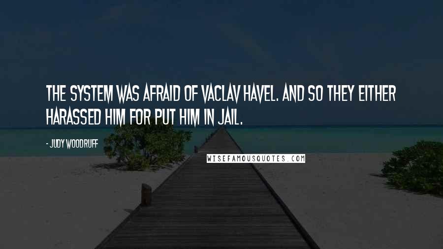 Judy Woodruff Quotes: The system was afraid of Vaclav Havel. And so they either harassed him for put him in jail.