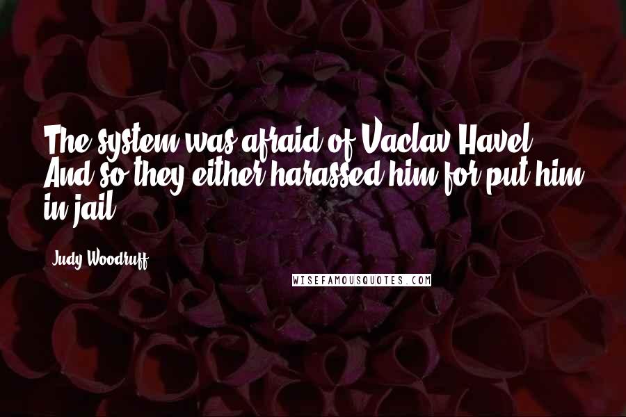 Judy Woodruff Quotes: The system was afraid of Vaclav Havel. And so they either harassed him for put him in jail.