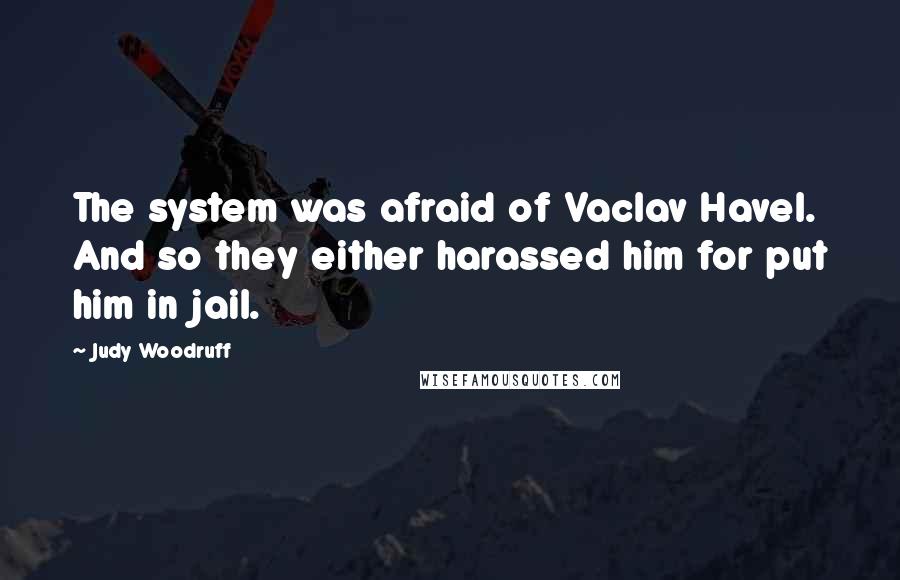 Judy Woodruff Quotes: The system was afraid of Vaclav Havel. And so they either harassed him for put him in jail.