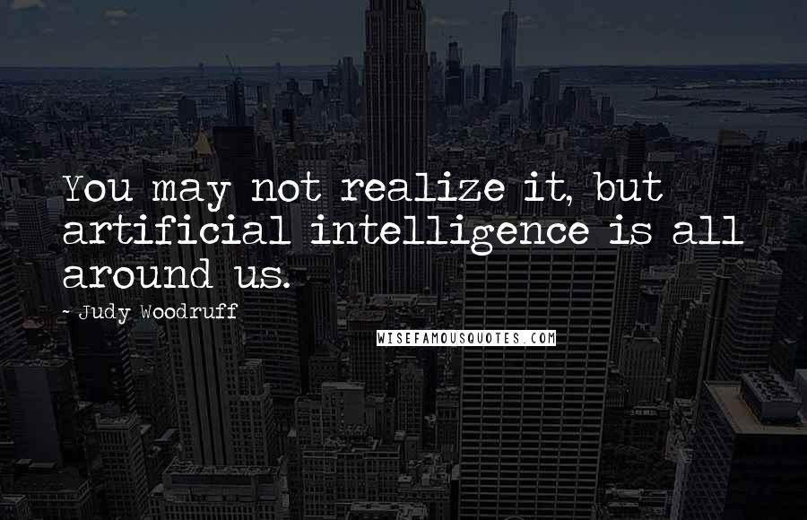 Judy Woodruff Quotes: You may not realize it, but artificial intelligence is all around us.