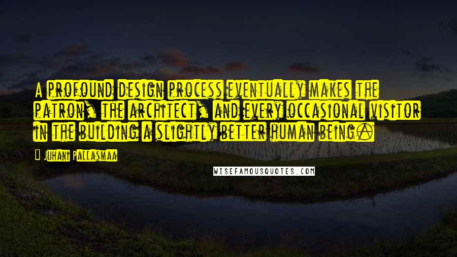 Juhani Pallasmaa Quotes: A profound design process eventually makes the patron, the architect, and every occasional visitor in the building a slightly better human being.