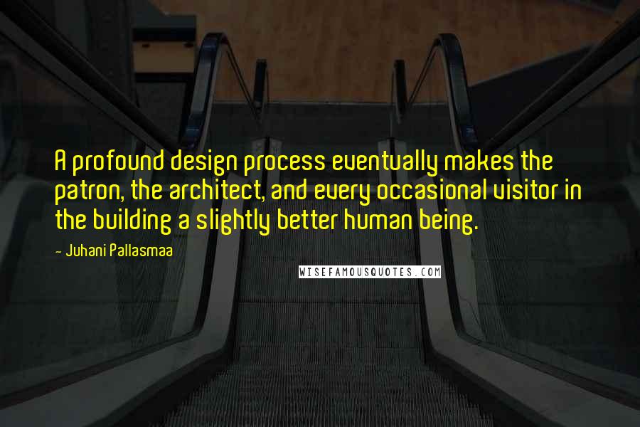 Juhani Pallasmaa Quotes: A profound design process eventually makes the patron, the architect, and every occasional visitor in the building a slightly better human being.