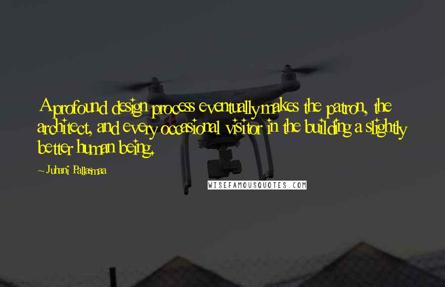 Juhani Pallasmaa Quotes: A profound design process eventually makes the patron, the architect, and every occasional visitor in the building a slightly better human being.