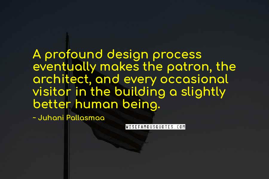 Juhani Pallasmaa Quotes: A profound design process eventually makes the patron, the architect, and every occasional visitor in the building a slightly better human being.