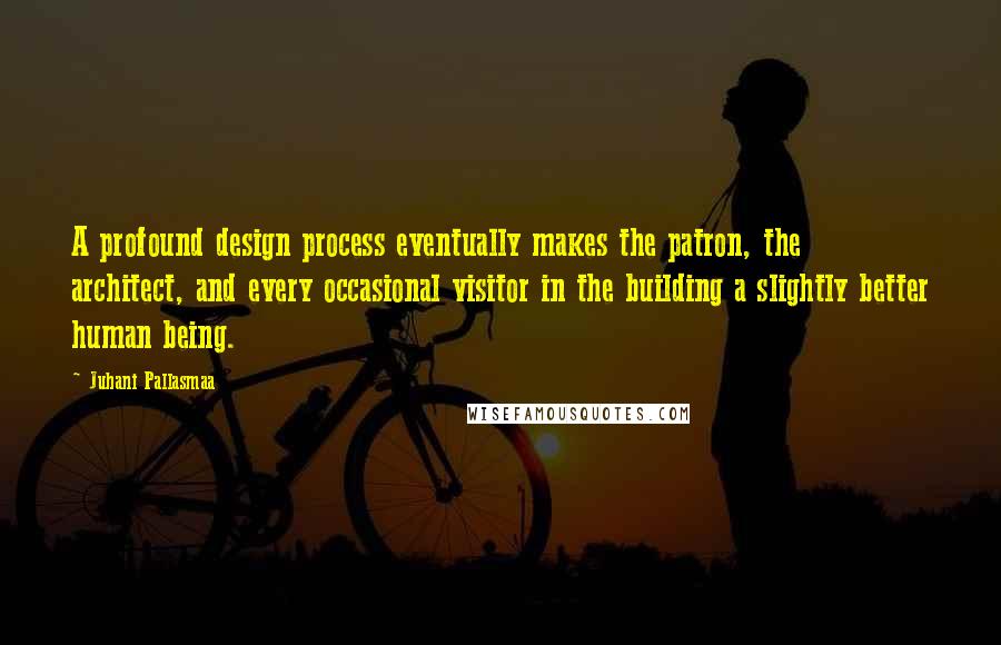 Juhani Pallasmaa Quotes: A profound design process eventually makes the patron, the architect, and every occasional visitor in the building a slightly better human being.