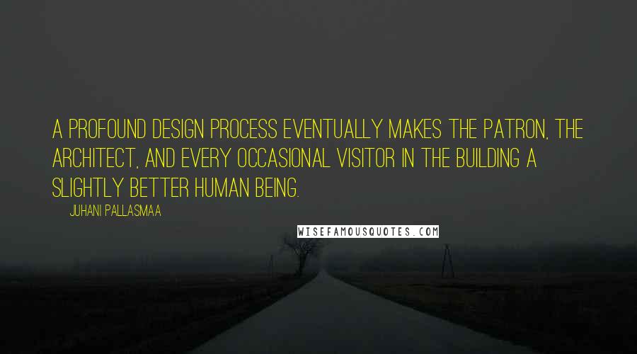 Juhani Pallasmaa Quotes: A profound design process eventually makes the patron, the architect, and every occasional visitor in the building a slightly better human being.