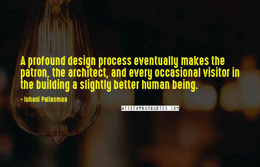 Juhani Pallasmaa Quotes: A profound design process eventually makes the patron, the architect, and every occasional visitor in the building a slightly better human being.